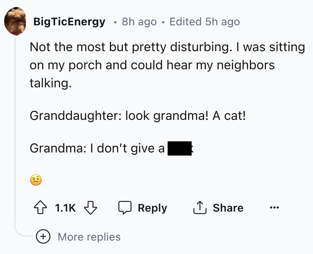 number - BigTicEnergy 8h ago Edited 5h ago Not the most but pretty disturbing. I was sitting on my porch and could hear my neighbors talking. Granddaughter look grandma! A cat! Grandma I don't give a More replies